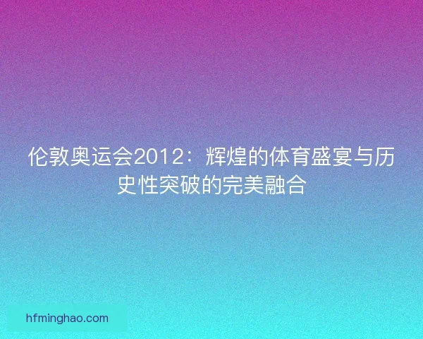 伦敦奥运会2012：辉煌的体育盛宴与历史性突破的完美融合