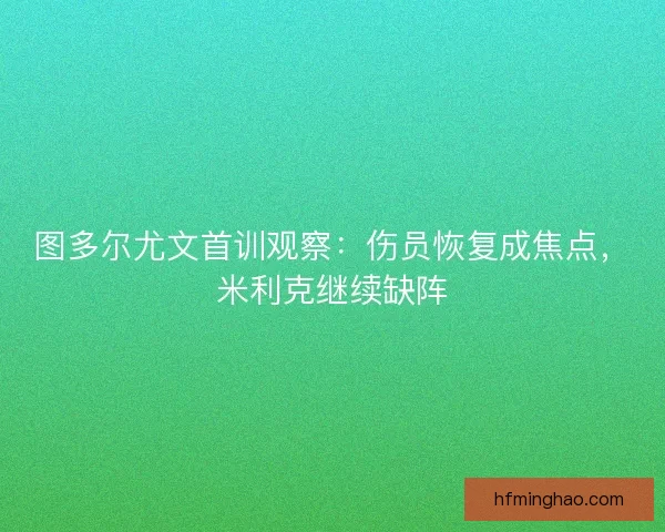 图多尔尤文首训观察：伤员恢复成焦点，米利克继续缺阵
