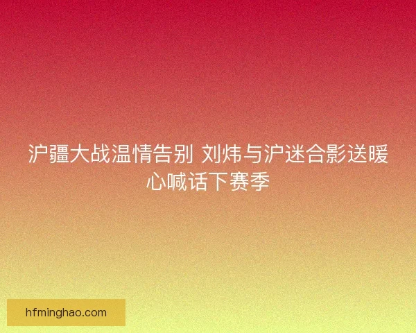 沪疆大战温情告别 刘炜与沪迷合影送暖心喊话下赛季