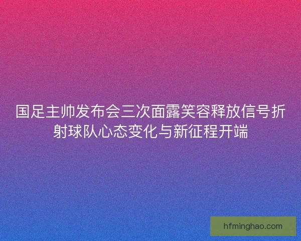 国足主帅发布会三次面露笑容释放信号折射球队心态变化与新征程开端