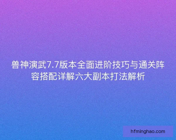 兽神演武7.7版本全面进阶技巧与通关阵容搭配详解六大副本打法解析