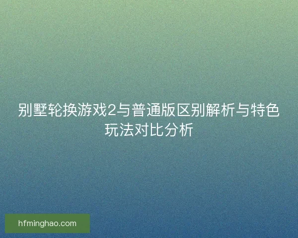 别墅轮换游戏2与普通版区别解析与特色玩法对比分析
