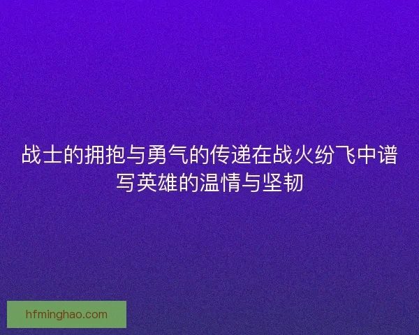 战士的拥抱与勇气的传递在战火纷飞中谱写英雄的温情与坚韧