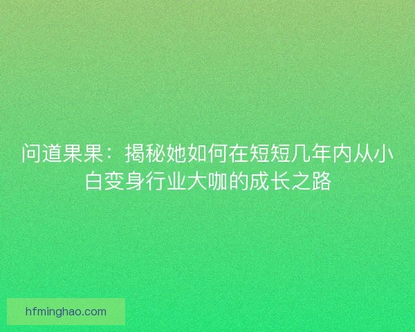 问道果果：揭秘她如何在短短几年内从小白变身行业大咖的成长之路
