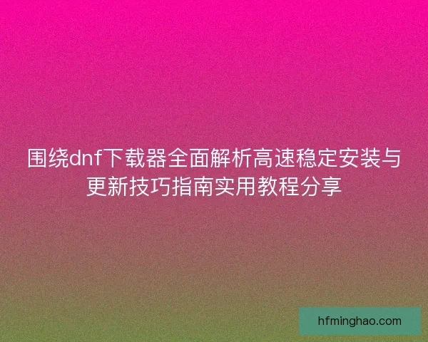 围绕dnf下载器全面解析高速稳定安装与更新技巧指南实用教程分享 围绕dnf下载器全面解析高速稳定安装与更新技巧指南实用教程分享