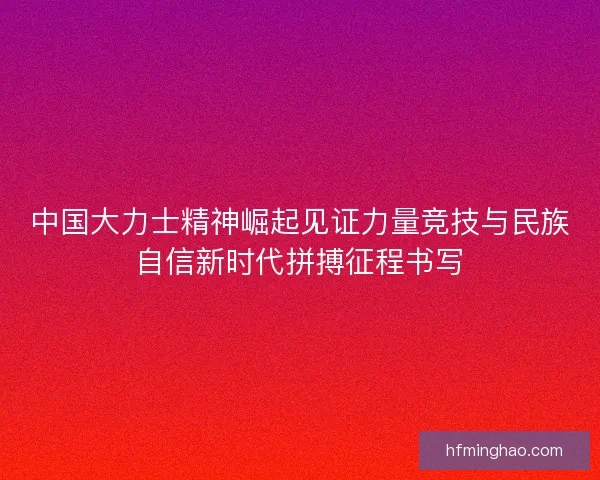 中国大力士精神崛起见证力量竞技与民族自信新时代拼搏征程书写