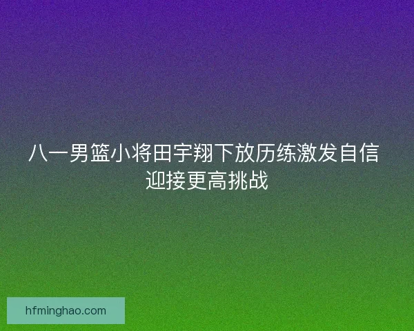八一男篮小将田宇翔下放历练激发自信 迎接更高挑战 八一男篮小将田宇翔下放历练激发自信 迎接更高挑战