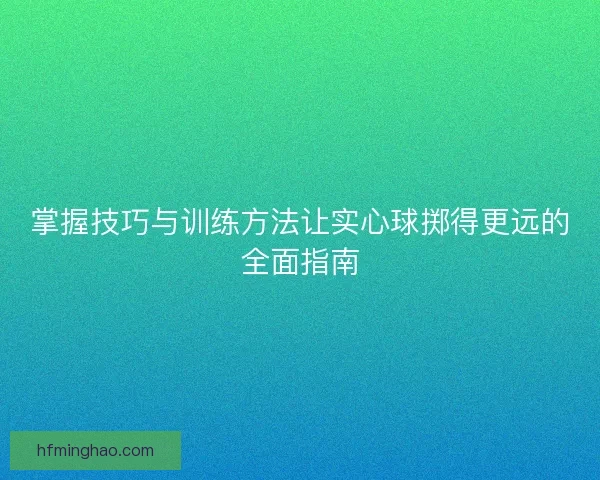 掌握技巧与训练方法让实心球掷得更远的全面指南
