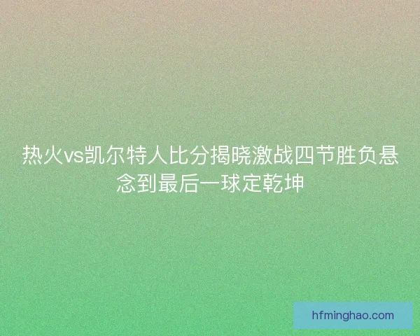 热火vs凯尔特人比分揭晓激战四节胜负悬念到最后一球定乾坤 热火vs凯尔特人比分揭晓激战四节胜负悬念到最后一球定乾坤