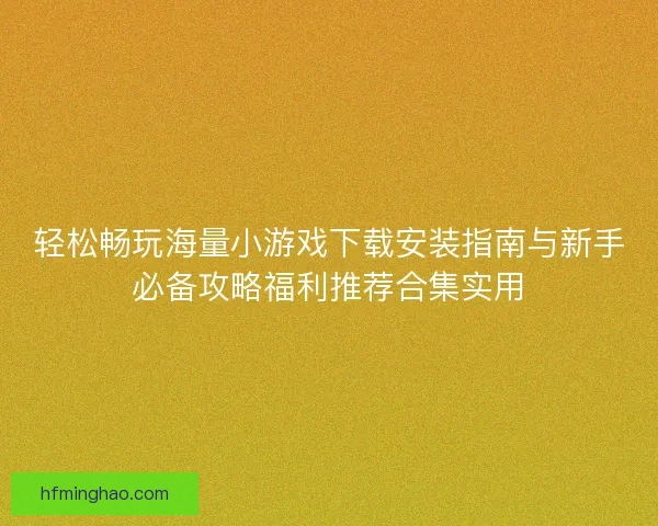 轻松畅玩海量小游戏下载安装指南与新手必备攻略福利推荐合集实用