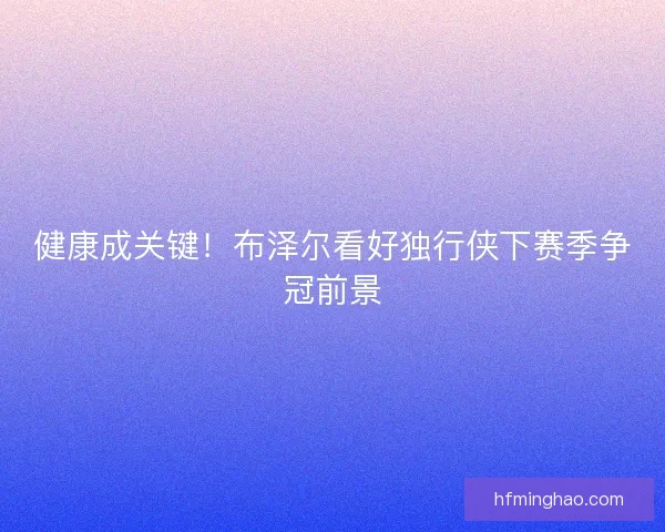 健康成关键！布泽尔看好独行侠下赛季争冠前景