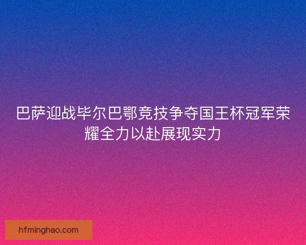 巴萨迎战毕尔巴鄂竞技争夺国王杯冠军荣耀全力以赴展现实力