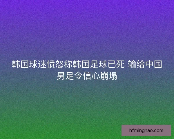 韩国球迷愤怒称韩国足球已死 输给中国男足令信心崩塌 韩国球迷愤怒称韩国足球已死 输给中国男足令信心崩塌