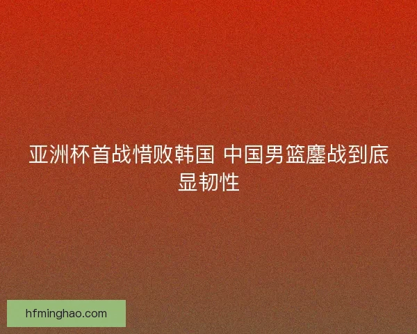 亚洲杯首战惜败韩国 中国男篮鏖战到底显韧性
