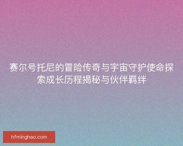 赛尔号托尼的冒险传奇与宇宙守护使命探索成长历程揭秘与伙伴羁绊