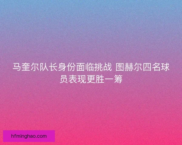 马奎尔队长身份面临挑战 图赫尔四名球员表现更胜一筹