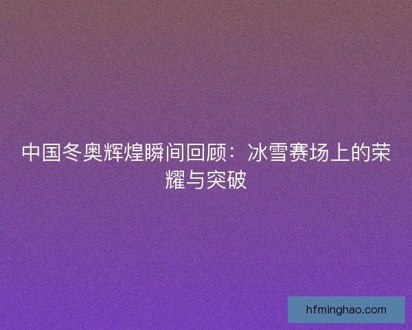中国冬奥辉煌瞬间回顾：冰雪赛场上的荣耀与突破