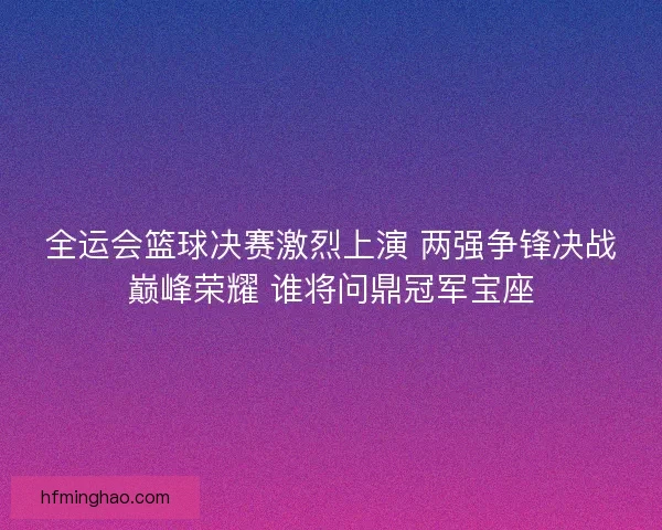 全运会篮球决赛激烈上演 两强争锋决战巅峰荣耀 谁将问鼎冠军宝座
