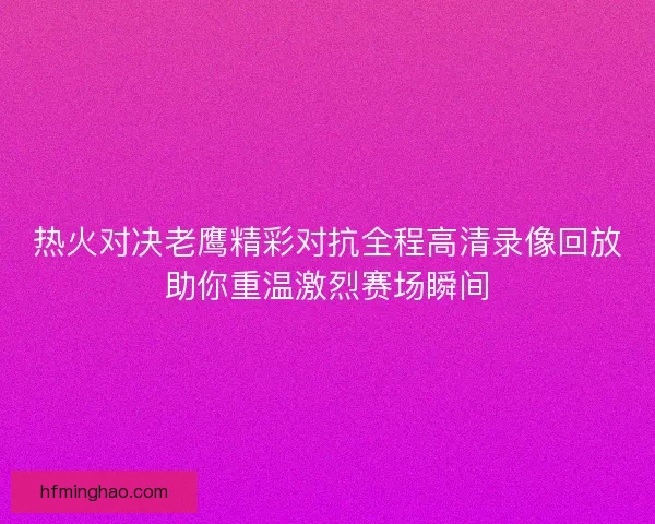 热火对决老鹰精彩对抗全程高清录像回放助你重温激烈赛场瞬间