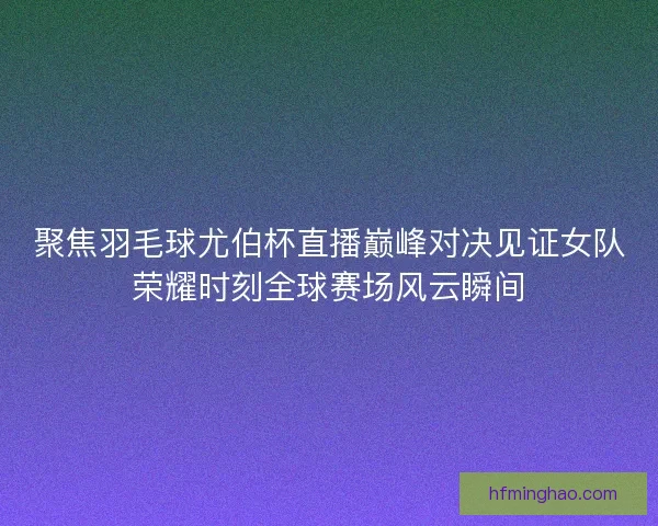 聚焦羽毛球尤伯杯直播巅峰对决见证女队荣耀时刻全球赛场风云瞬间