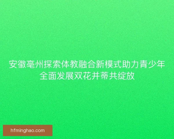 安徽亳州探索体教融合新模式助力青少年全面发展双花并蒂共绽放 安徽亳州探索体教融合新模式助力青少年全面发展双花并蒂共绽放