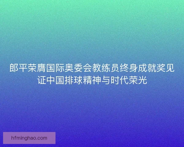 郎平荣膺国际奥委会教练员终身成就奖见证中国排球精神与时代荣光 郎平荣膺国际奥委会教练员终身成就奖见证中国排球精神与时代荣光