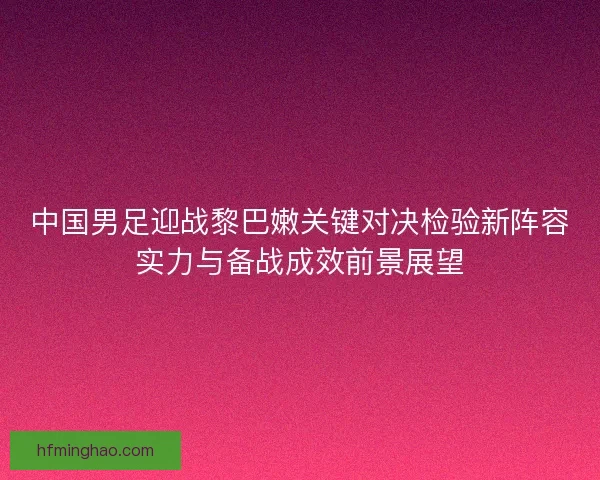 中国男足迎战黎巴嫩关键对决检验新阵容实力与备战成效前景展望 中国男足迎战黎巴嫩关键对决检验新阵容实力与备战成效前景展望