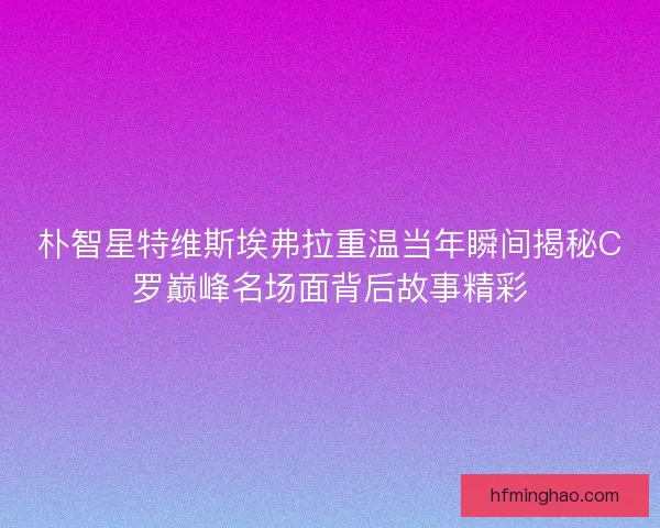 朴智星特维斯埃弗拉重温当年瞬间揭秘C罗巅峰名场面背后故事精彩 朴智星特维斯埃弗拉重温当年瞬间揭秘C罗巅峰名场面背后故事精彩