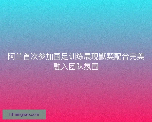 阿兰首次参加国足训练展现默契配合完美融入团队氛围